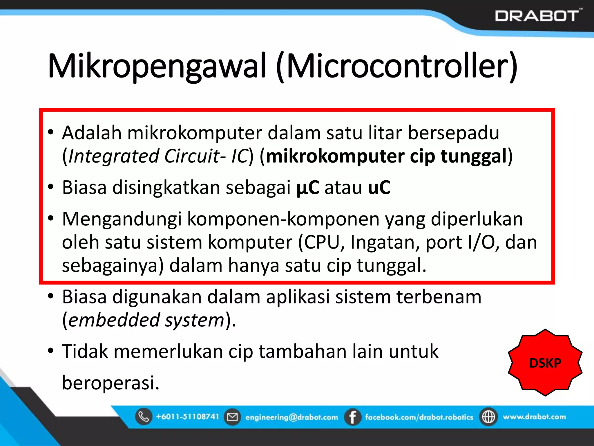 Mikropengawal (Microcontroller)
• Adalah mikrokomputer dalam satu litar bersepadu
(Integrated Circuit- IC) (mikrokomputer cip tunggal)
• Biasa disingkatkan sebagai µC atau uC
• Mengandungi komponen-komponen yang diperlukan
oleh satu sistem komputer (CPU, Ingatan, port I/O, dan
sebagainya) dalam hanya satu cip tunggal.
• Biasa digunakan dalam aplikasi sistem terbenam
(embedded system).
• Tidak memerlukan cip tambahan lain untuk
beroperasi.
DSKP
 