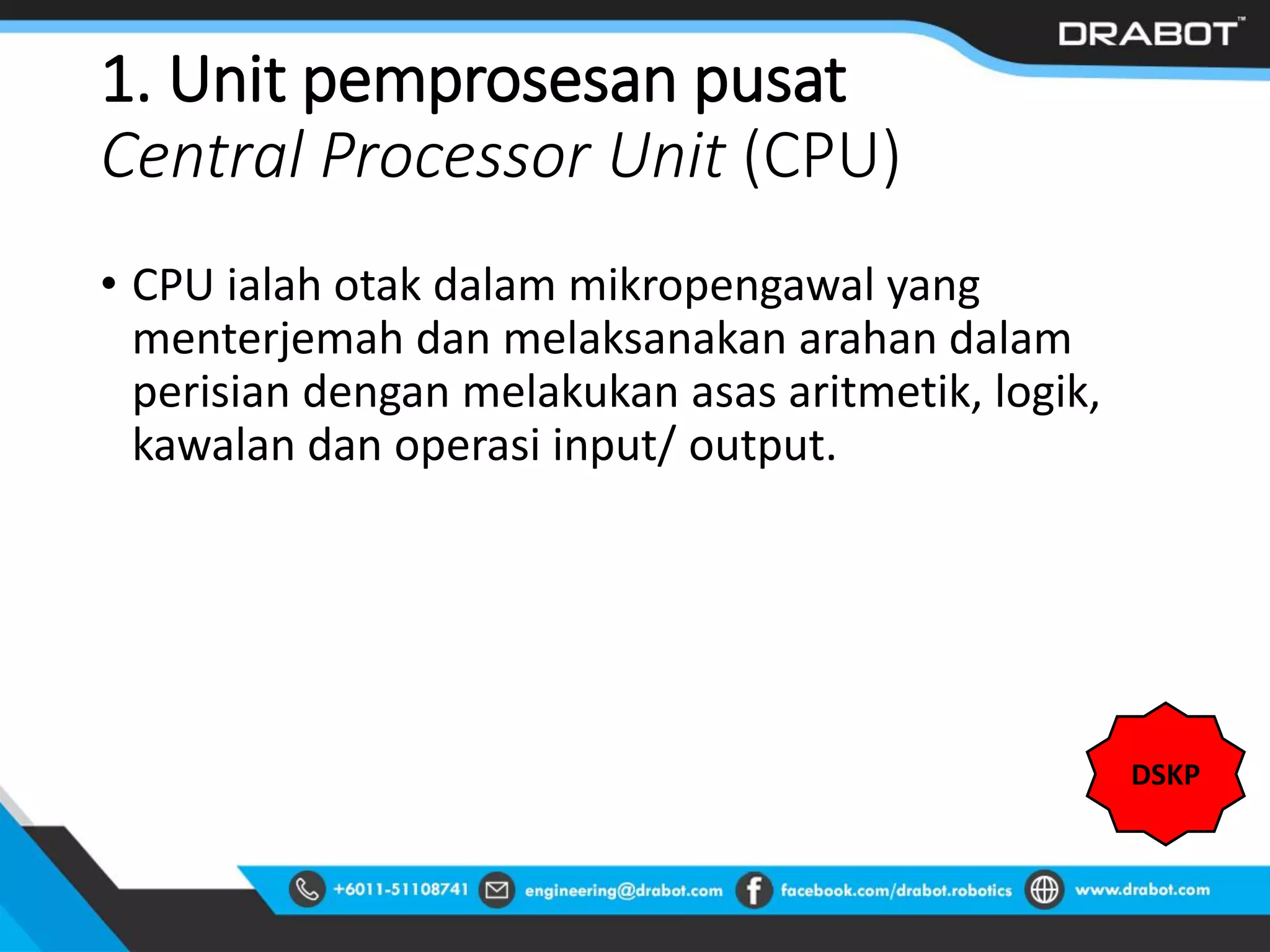 1. Unit pemprosesan pusat
Central Processor Unit (CPU)
• CPU ialah otak dalam mikropengawal yang
menterjemah dan melaksanakan arahan dalam
perisian dengan melakukan asas aritmetik, logik,
kawalan dan operasi input/ output.
DSKP
 