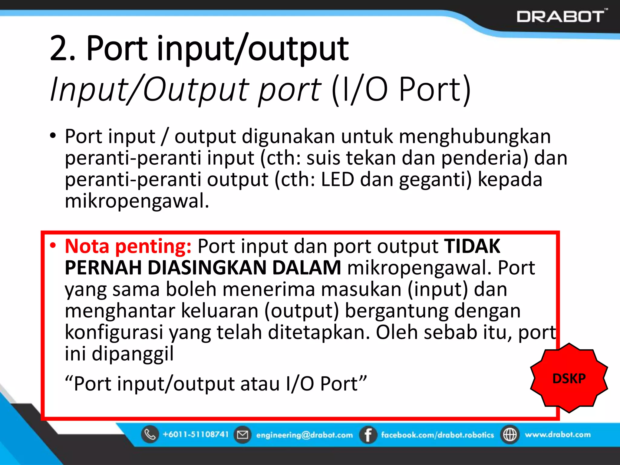 2. Port input/output
Input/Output port (I/O Port)
• Port input / output digunakan untuk menghubungkan
peranti-peranti input (cth: suis tekan dan penderia) dan
peranti-peranti output (cth: LED dan geganti) kepada
mikropengawal.
• Nota penting: Port input dan port output TIDAK
PERNAH DIASINGKAN DALAM mikropengawal. Port
yang sama boleh menerima masukan (input) dan
menghantar keluaran (output) bergantung dengan
konfigurasi yang telah ditetapkan. Oleh sebab itu, port
ini dipanggil
“Port input/output atau I/O Port” DSKP
 