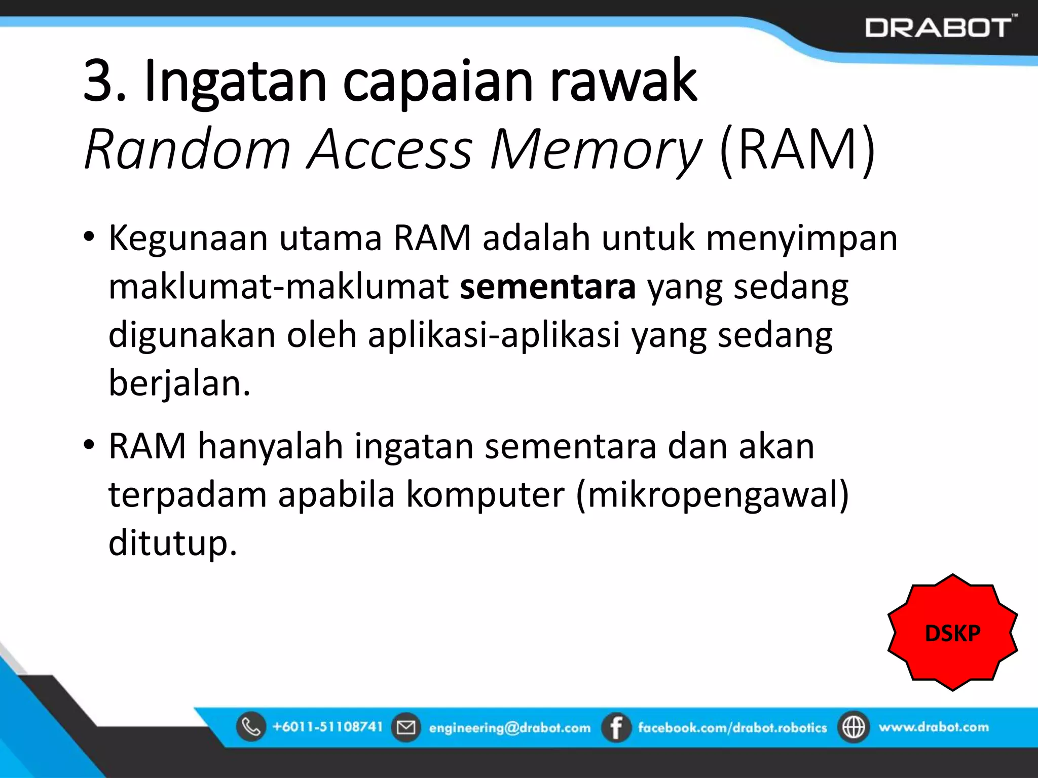 3. Ingatan capaian rawak
Random Access Memory (RAM)
• Kegunaan utama RAM adalah untuk menyimpan
maklumat-maklumat sementara yang sedang
digunakan oleh aplikasi-aplikasi yang sedang
berjalan.
• RAM hanyalah ingatan sementara dan akan
terpadam apabila komputer (mikropengawal)
ditutup.
DSKP
 