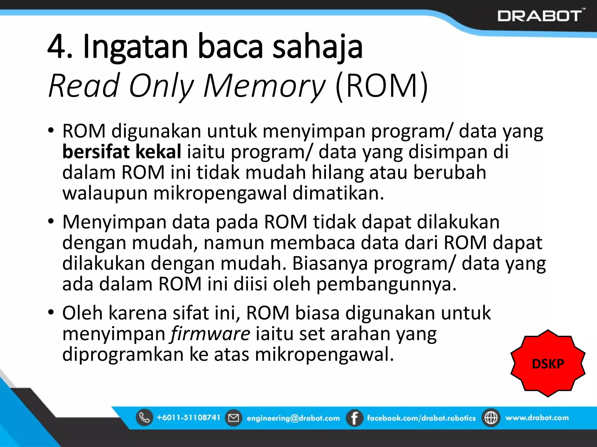 4. Ingatan baca sahaja
Read Only Memory (ROM)
• ROM digunakan untuk menyimpan program/ data yang
bersifat kekal iaitu program/ data yang disimpan di
dalam ROM ini tidak mudah hilang atau berubah
walaupun mikropengawal dimatikan.
• Menyimpan data pada ROM tidak dapat dilakukan
dengan mudah, namun membaca data dari ROM dapat
dilakukan dengan mudah. Biasanya program/ data yang
ada dalam ROM ini diisi oleh pembangunnya.
• Oleh karena sifat ini, ROM biasa digunakan untuk
menyimpan firmware iaitu set arahan yang
diprogramkan ke atas mikropengawal. DSKP
 