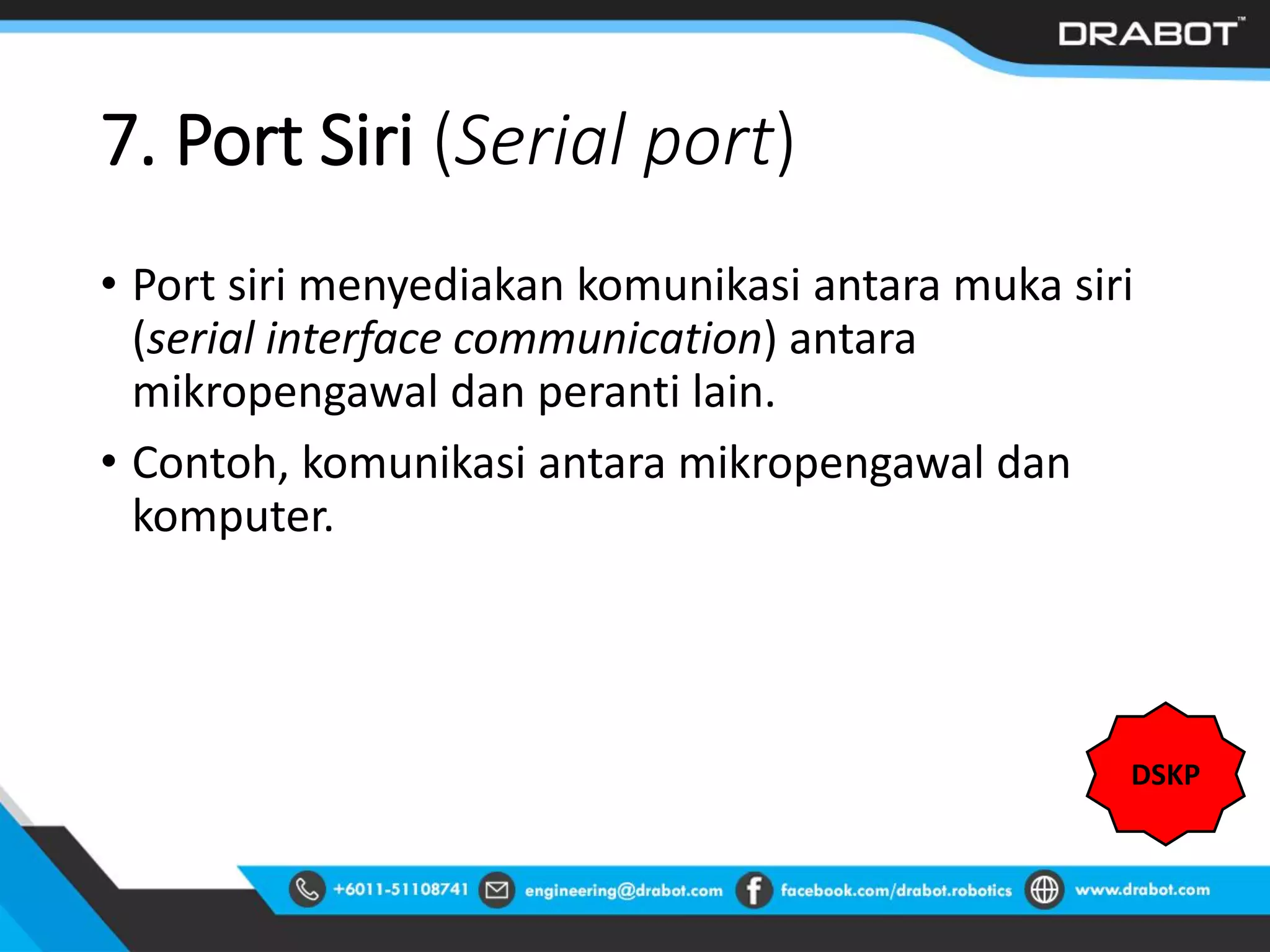 7. Port Siri (Serial port)
• Port siri menyediakan komunikasi antara muka siri
(serial interface communication) antara
mikropengawal dan peranti lain.
• Contoh, komunikasi antara mikropengawal dan
komputer.
DSKP
 