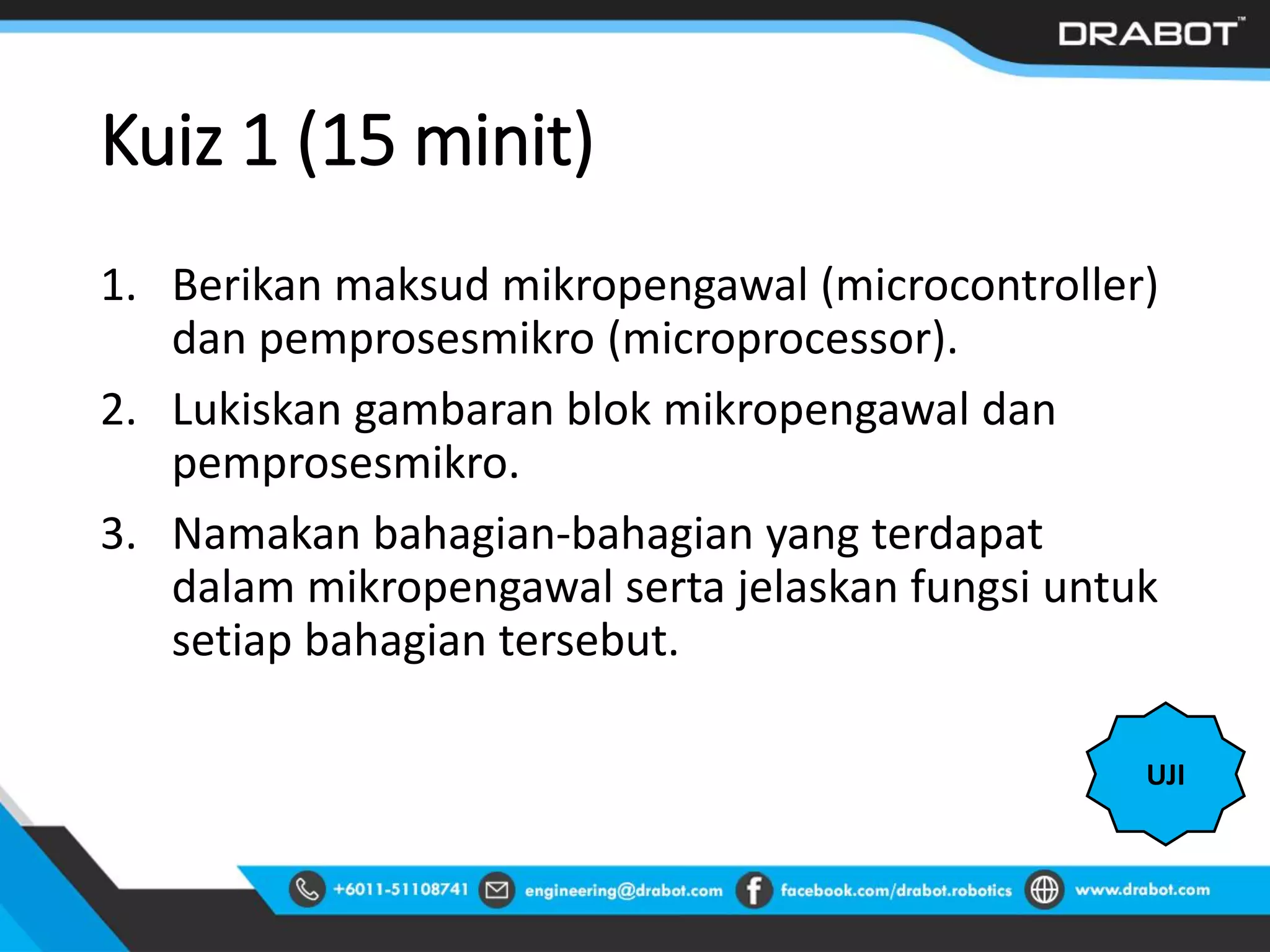 Kuiz 1 (15 minit)
1. Berikan maksud mikropengawal (microcontroller)
dan pemprosesmikro (microprocessor).
2. Lukiskan gambaran blok mikropengawal dan
pemprosesmikro.
3. Namakan bahagian-bahagian yang terdapat
dalam mikropengawal serta jelaskan fungsi untuk
setiap bahagian tersebut.
UJI
 