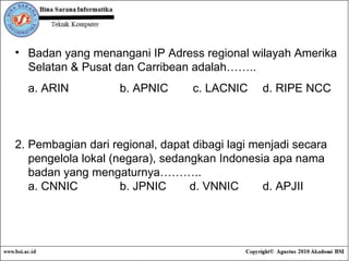 Badan yang  menangani IP Adress regional wilayah Amerika Selatan & Pusat dan Carribean adalah…….. a. ARIN b. APNIC  c. LACNIC  d. RIPE NCC 2.  Pembagian dari regional, dapat dibagi lagi menjadi secara  pengelola lokal (negara), sedangkan Indonesia apa nama  badan yang mengaturnya……….. a. CNNIC b. JPNIC d. VNNIC  d. APJII 