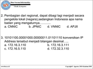 2.  Pembagian dari regional, dapat dibagi lagi menjadi secara  pengelola lokal (negara),sedangkan Indonesia apa nama  badan yang mengaturnya……….. a. CNNIC b. JPNIC d. VNNIC  d. APJII 3. 10101100.00001000.00000011.01101110 konversikan IP  Address tersebut menjadi bilangan desimal….. a. 172.16.3.110 b. 172.16.3.111 c. 172.16.5.110 d. 172.32.3.110 