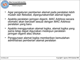 Agar pengaturan pemberian alamat pada peralatan lebih mudah dan fleksibel, dipergunakannlah alamat logika Apabila peralatan jaringan diganti,  MAC Address  secara otomatic akan berubah sesuai dengan  MAC Address  peralatan yang baru  Apabila menggunakan alamat logika, alamat logika yang sama tetap dapat digunakan meskipun peralatan jaringan diganti atau ditukar.  Penggunaan alamat logika memberikan kemudahan administrasi pemberian alamat peralatan 
