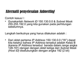 Alternatif penyelesaian  Subnetting Contoh kasus I : Gunakanlah  Network ID  150.130.0.0 &  Subnet Mask  255.255.192.0 yang kita gunakan pada perhitungan sebelumnya. Langkah berikutnya yang harus dilakukan adalah : Dari oktet pertama  IP Address  150.130.0.0 (“W”) dapat kita ketahui bahwa  IP Address  tersebut adalah Kelas B (karena  IP Address  tersebut  berada dalam range angka 128-191) dengan dengan oktet ketiga dari  Subnet Mask   (Host ID)  diselubungkan dengan angka 192 (2 bit) 