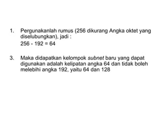 Pergunakanlah rumus (256 dikurang Angka oktet yang diselubungkan), jadi :  256 - 192 = 64 3. Maka didapatkan kelompok  subnet  baru yang dapat digunakan adalah kelipatan angka 64 dan tidak boleh melebihi angka 192, yaitu 64 dan 128 