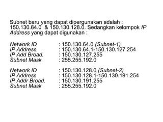Subnet baru yang dapat dipergunakan adalah : 150.130.64.0  & 150.130.128.0. Sedangkan kelompok  IP Address  yang dapat digunakan :  Network ID : 150.130.64.0  (Subnet-1) IP Address : 150.130.64.1-150.130.127.254 IP Add Broad. : 150.130.127.255 Subnet Mask : 255.255.192.0 Network ID : 150.130.128.0  (Subnet-2) IP Address : 150.130.128.1-150.130.191.254 IP Addr Broad. : 150.130.191.255 Subnet Mask : 255.255.192.0 