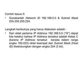 Contoh kasus II: Gunakanlah  Network ID  192.168.0.0 &  Subnet Mask  255.255.255.224.  Langkah berikutnya yang harus dilakukan adalah : Dari oktet pertama  IP Address  192.168.0.0 (“W”) dapat kita ketahui bahwa  IP Address  tersebut adalah Kelas C (karena  IP Address  tersebut  berada dalam range angka 192-223) oktet keempat dari  Subnet Mask (Host ID)  diselubungkan dengan angka 224 (3 bit). 