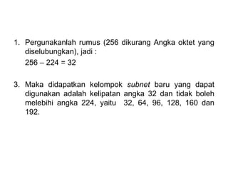Pergunakanlah rumus (256 dikurang Angka oktet yang diselubungkan), jadi : 256 – 224 = 32 3. Maka didapatkan kelompok  subnet  baru yang dapat digunakan adalah kelipatan angka 32 dan tidak boleh melebihi angka 224, yaitu  32, 64, 96, 128, 160 dan 192. 