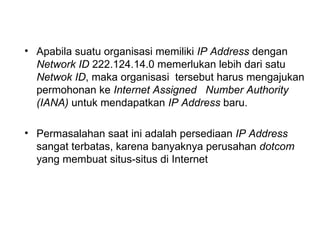 Apabila suatu organisasi memiliki  IP Address  dengan  Network ID  222.124.14.0 memerlukan lebih dari satu  Netwok ID , maka organisasi  tersebut harus mengajukan permohonan ke  Internet Assigned  Number Authority (IANA)  untuk mendapatkan  IP Address  baru. Permasalahan saat ini adalah persediaan  IP Address  sangat terbatas, karena banyaknya perusahan  dotcom  yang membuat situs-situs di Internet 