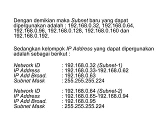 Dengan demikian maka  Subnet  baru yang dapat dipergunakan adalah : 192.168.0.32, 192.168.0.64, 192.168.0.96, 192.168.0.128, 192.168.0.160 dan 192.168.0.192.  Sedangkan kelompok  IP Address  yang dapat dipergunakan adalah sebagai berikut : Network ID : 192.168.0.32  (Subnet-1) IP Address : 192.168.0.33-192.168.0.62 IP Add Broad. : 192.168.0.63 Subnet Mask : 255.255.255.224 Network ID : 192.168.0.64  (Subnet-2) IP Address : 192.168.0.65-192.168.0.94 IP Add Broad. : 192.168.0.95 Subnet Mask : 255.255.255.224 