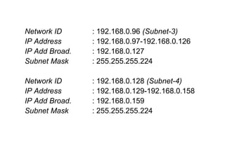Network ID : 192.168.0.96  (Subnet-3) IP Address : 192.168.0.97-192.168.0.126 IP Add Broad. : 192.168.0.127 Subnet Mask : 255.255.255.224 Network ID : 192.168.0.128  (Subnet-4) IP Address : 192.168.0.129-192.168.0.158 IP Add Broad. : 192.168.0.159 Subnet Mask : 255.255.255.224 