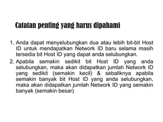 Catatan penting yang harus dipahami 1. Anda dapat menyelubungkan dua atau lebih bit-bit Host ID untuk mendapatkan Network ID baru selama masih tersedia bit Host ID yang dapat anda selubungkan. 2. Apabila semakin sedikit bit Host ID yang anda selubungkan, maka akan didapatkan jumlah Network ID yang sedikit (semakin kecil) & sebaliknya apabila semakin banyak bit Host ID yang anda selubungkan, maka akan didapatkan jumlah Network ID yang semakin banyak (semakin besar) 