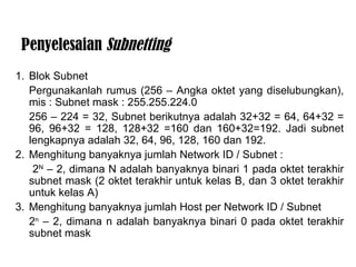 Blok Subnet  Pergunakanlah rumus (256 – Angka oktet yang diselubungkan), mis : Subnet mask : 255.255.224.0 256 – 224 = 32, Subnet berikutnya adalah 32+32 = 64, 64+32 = 96, 96+32 = 128, 128+32 =160 dan 160+32=192. Jadi subnet lengkapnyaadalah 32, 64, 96, 128, 160 dan 192.  2. Menghitung banyaknya jumlah Network ID / Subnet :   2 N  – 2, dimana N adalah banyaknya binari 1 pada oktet terakhir subnet mask (2 oktet terakhir untuk kelas B, dan 3 oktet terakhir untuk kelas A)  3. Menghitung banyaknya jumlah Host per Network ID / Subnet 2 n  – 2, dimana n adalah banyaknya binari 0 pada oktet terakhir subnet mask  Penyelesaian  Subnetting 