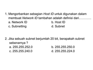 1. Mengorbankan sebagian  Host ID  untuk digunakan dalam  membuat  Network ID  tambahan adalah definisi dari………… a. Network ID b. Host ID c. Subnetting d. Subnet 2. Jika sebuah subnet berjumlah 20 bit, berapakah subnet  sebenarnya ? a. 255.255.252.0 b. 255.255.250.0 c. 255.255.240.0 d. 255.255.224.0 