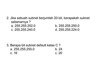 2. Jika sebuah subnet berjumlah 20 bit, berapakah subnet  sebenarnya ? a. 255.255.252.0 b. 255.255.250.0 c. 255.255.240.0 d. 255.255.224.0 3. Berapa bit subnet default kelas C ? a. 255.255.255.0 b. 24 c. 16 c. 20 