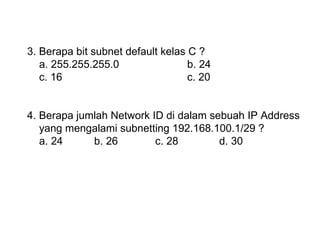 3. Berapa bit subnet default kelas C ? a. 255.255.255.0 b. 24 c. 16 c. 20 4. Berapa jumlah Network ID di dalam sebuah IP Address  yang mengalami subnetting 192.168.100.1/29 ? a. 24  b. 26 c. 28 d. 30 