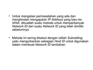 Untuk mengatasi permasalahan yang ada dan menghindari mengajukan  IP Address  yang baru ke  IANA,  dibuatlah suatu metode untuk memperbanyak  Network ID  dari suatu  Network ID  yang telah dimiliki sebelumnya Metode ini sering disebut dengan istilah  Subnetting , yaitu mengorbankan sebagian  Host ID  untuk digunakan dalam membuat  Network ID  tambahan 
