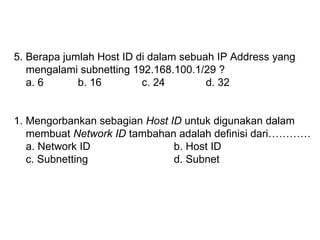 5. Berapa jumlah Host ID di dalam sebuah IP Address yang  mengalami subnetting 192.168.100.1/29 ? a. 6 b. 16 c. 24 d. 32 1. Mengorbankan sebagian  Host ID  untuk digunakan dalam  membuat  Network ID  tambahan adalah definisi dari………… a. Network ID b. Host ID c. Subnetting d. Subnet 