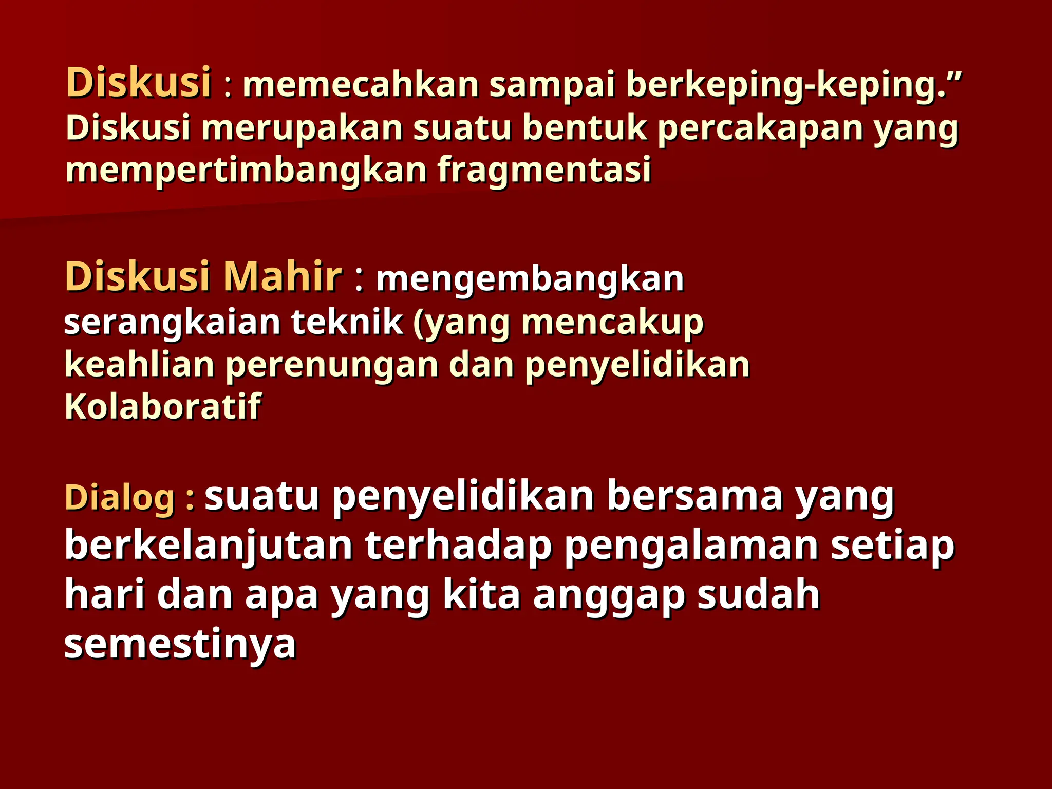 Diskusi
Diskusi :
: memecahkan sampai berkeping-keping.”
memecahkan sampai berkeping-keping.”
Diskusi merupakan suatu bentuk percakapan yang
Diskusi merupakan suatu bentuk percakapan yang
mempertimbangkan fragmentasi
mempertimbangkan fragmentasi
Diskusi Mahir
Diskusi Mahir :
: mengembangka
mengembangkan
n
serangkaian teknik
serangkaian teknik (yang mencakup
(yang mencakup
keahlian perenungan dan penyelidikan
keahlian perenungan dan penyelidikan
Kolaboratif
Kolaboratif
Dialog :
Dialog : suatu penyelidikan bersama yang
suatu penyelidikan bersama yang
berkelanjutan terhadap pengalaman setiap
berkelanjutan terhadap pengalaman setiap
hari dan apa yang kita anggap sudah
hari dan apa yang kita anggap sudah
semestinya
semestinya
 