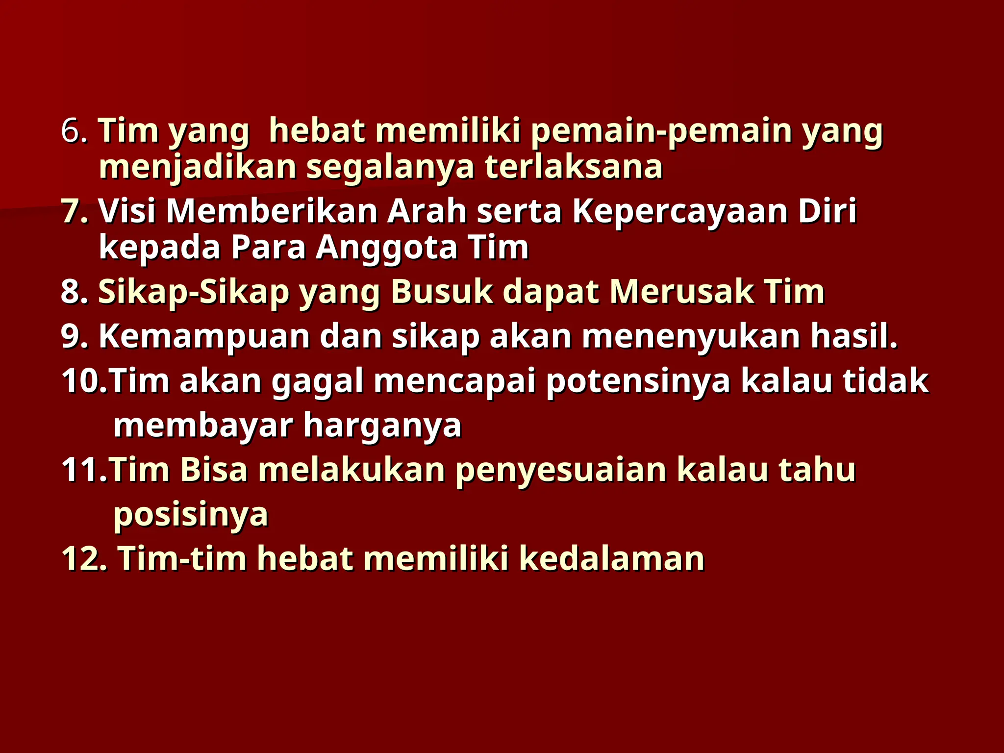 6.
6. Tim
Tim yang
yang hebat memiliki pemain-pemain yang
hebat memiliki pemain-pemain yang
menjadikan segalanya terlaksana
menjadikan segalanya terlaksana
7.
7. Visi Memberikan Arah serta Kepercayaan Diri
Visi Memberikan Arah serta Kepercayaan Diri
kepada Para Anggota Tim
kepada Para Anggota Tim
8.
8. Sikap-Sikap
Sikap-Sikap yang
yang Busuk
Busuk dapat
dapat Merusak Tim
Merusak Tim
9. Kemampuan dan sikap akan menenyukan hasil.
9. Kemampuan dan sikap akan menenyukan hasil.
10.
10.Tim akan gagal mencapai potensinya kalau tidak
Tim akan gagal mencapai potensinya kalau tidak
membayar harganya
membayar harganya
11.
11.Tim Bisa melakukan penyesuaian kalau tahu
Tim Bisa melakukan penyesuaian kalau tahu
posisinya
posisinya
12.
12. Tim-tim hebat memiliki kedalaman
Tim-tim hebat memiliki kedalaman
 