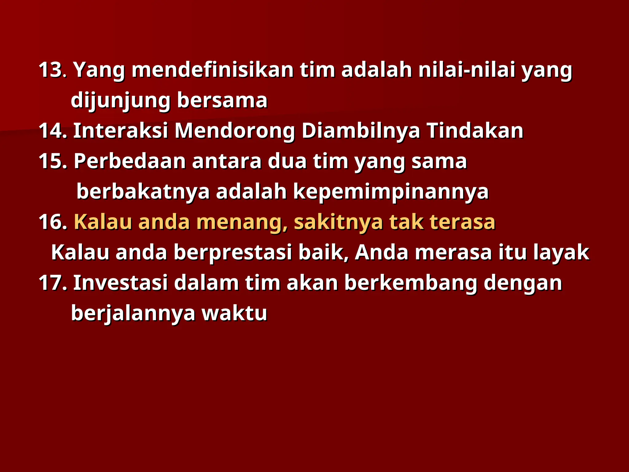 13
13.
. Yang mendefinisikan tim adalah nilai-nilai yang
Yang mendefinisikan tim adalah nilai-nilai yang
dijunjung bersama
dijunjung bersama
14.
14. Interaksi Mendorong Diambilnya Tindakan
Interaksi Mendorong Diambilnya Tindakan
15.
15. Perbedaan antara dua tim yang sama
Perbedaan antara dua tim yang sama
berbakatnya adalah kepemimpinannya
berbakatnya adalah kepemimpinannya
16.
16. Kalau anda menang, sakitnya tak terasa
Kalau anda menang, sakitnya tak terasa
Kalau anda berprestasi baik, Anda merasa itu layak
Kalau anda berprestasi baik, Anda merasa itu layak
17.
17. Investasi dalam tim akan berkembang dengan
Investasi dalam tim akan berkembang dengan
berjalannya waktu
berjalannya waktu
 