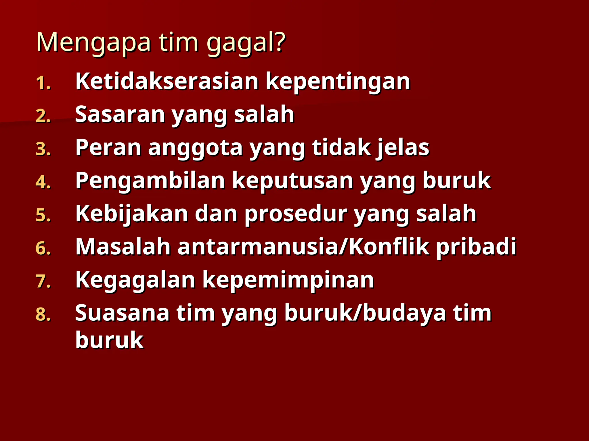 Mengapa tim gagal?
Mengapa tim gagal?
1.
1. Ketidakserasian kepentingan
Ketidakserasian kepentingan
2.
2. Sasaran yang salah
Sasaran yang salah
3.
3. Peran anggota yang tidak jelas
Peran anggota yang tidak jelas
4.
4. Pengambilan keputusan yang buruk
Pengambilan keputusan yang buruk
5.
5. Kebijakan dan prosedur yang salah
Kebijakan dan prosedur yang salah
6.
6. Masalah antarmanusia/Konflik pribadi
Masalah antarmanusia/Konflik pribadi
7.
7. Kegagalan kepemimpinan
Kegagalan kepemimpinan
8.
8. Suasana tim yang buruk/budaya tim
Suasana tim yang buruk/budaya tim
buruk
buruk
 