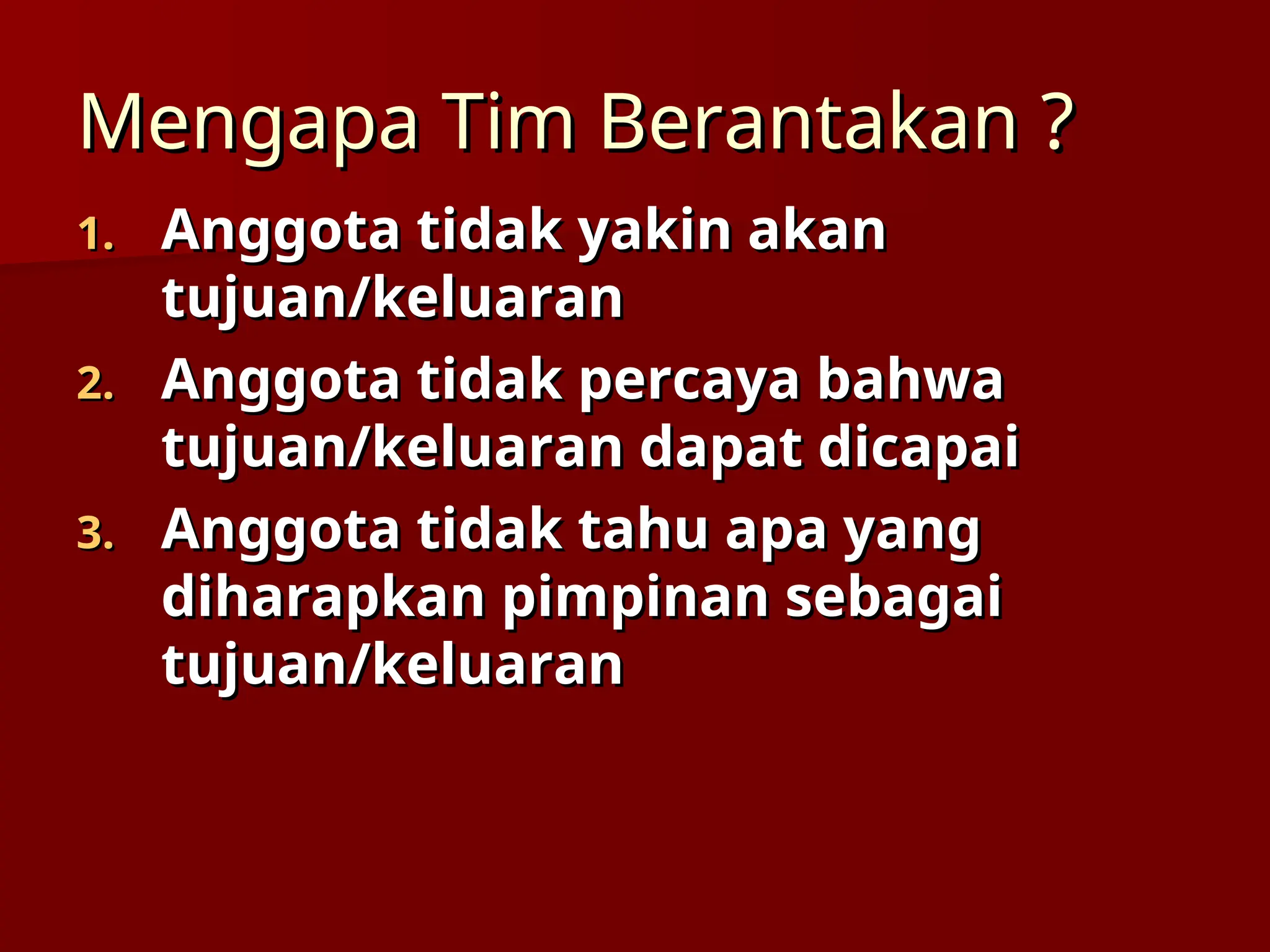 Mengapa Tim Berantakan
Mengapa Tim Berantakan ?
?
1.
1. Anggota tidak yakin akan
Anggota tidak yakin akan
tujuan/keluaran
tujuan/keluaran
2.
2. Anggota tidak percaya bahwa
Anggota tidak percaya bahwa
tujuan/keluaran dapat dicapai
tujuan/keluaran dapat dicapai
3.
3. Anggota tidak tahu apa yang
Anggota tidak tahu apa yang
diharapkan pimpinan sebagai
diharapkan pimpinan sebagai
tujuan/keluaran
tujuan/keluaran
 