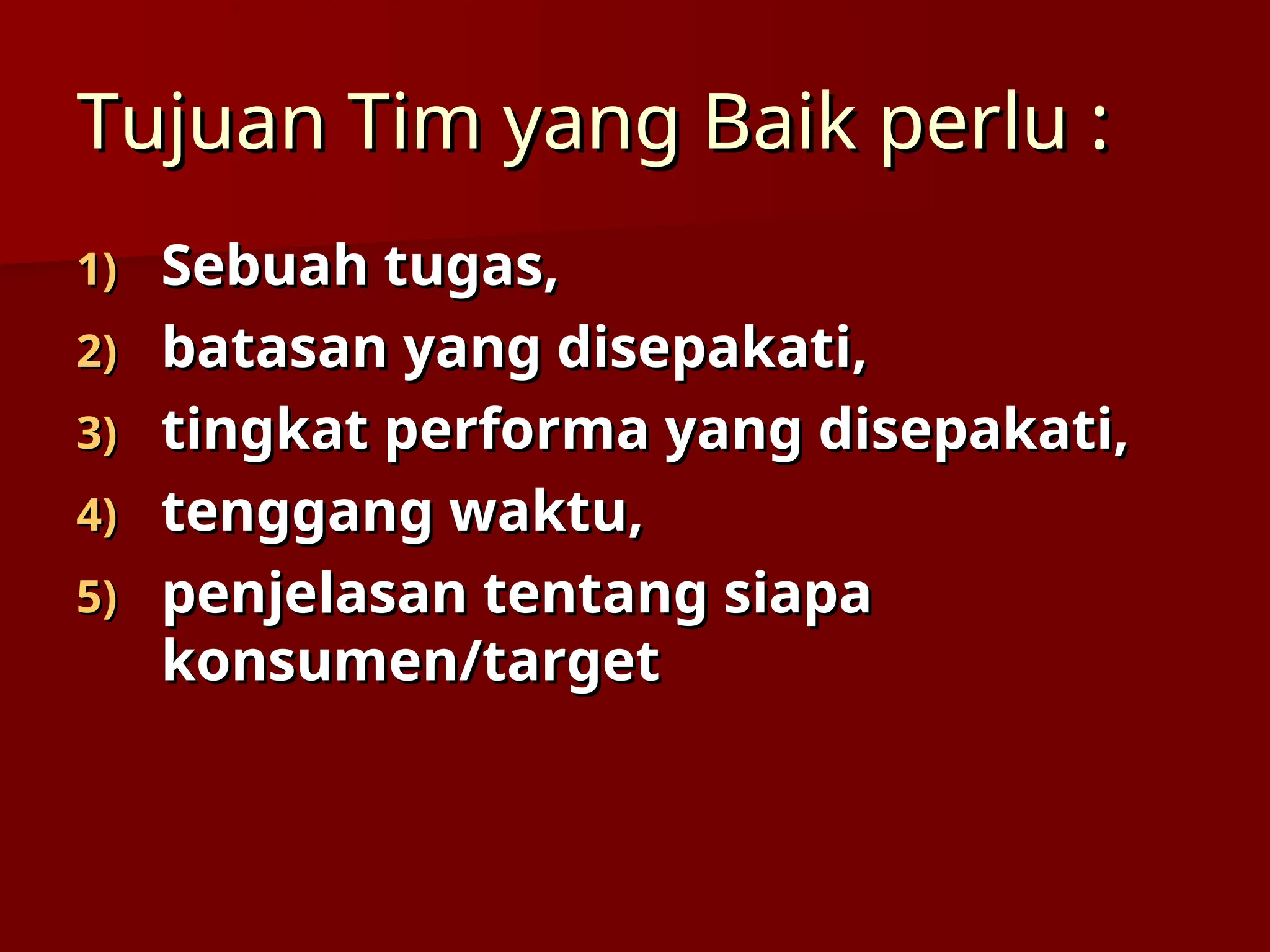 Tujuan Tim yang Baik perlu :
Tujuan Tim yang Baik perlu :
1)
1) Sebuah tugas,
Sebuah tugas,
2)
2) batasan yang disepakati,
batasan yang disepakati,
3)
3) tingkat performa yang disepakati,
tingkat performa yang disepakati,
4)
4) tenggang waktu,
tenggang waktu,
5)
5) penjelasan tentang siapa
penjelasan tentang siapa
konsumen/target
konsumen/target
 