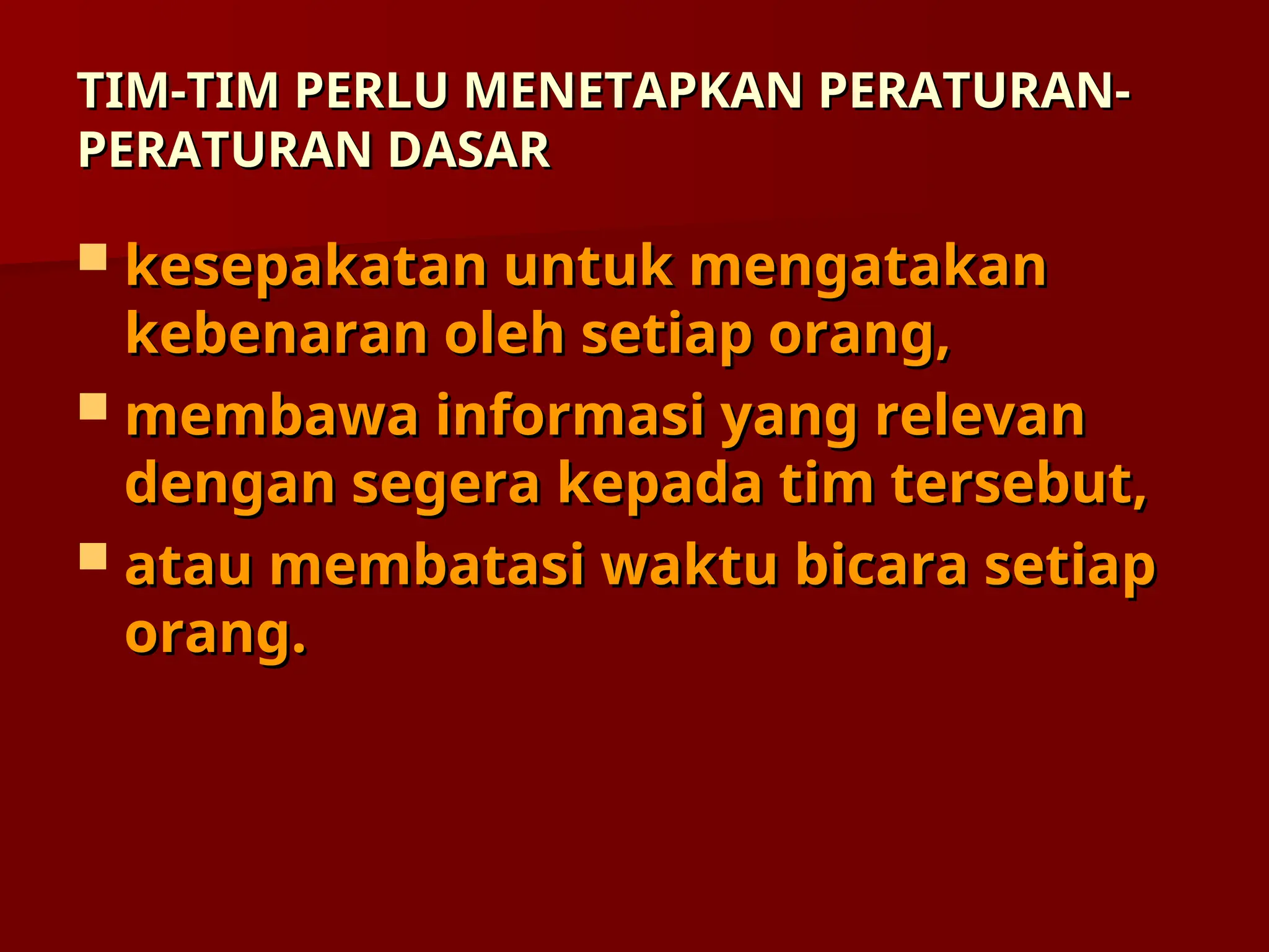 TIM-TIM PERLU MENETAPKAN PERATURAN-
TIM-TIM PERLU MENETAPKAN PERATURAN-
PERATURAN DASAR
PERATURAN DASAR
 kesepakatan untuk mengatakan
kesepakatan untuk mengatakan
kebenaran oleh setiap orang,
kebenaran oleh setiap orang,
 membawa informasi yang relevan
membawa informasi yang relevan
dengan segera kepada tim tersebut,
dengan segera kepada tim tersebut,
 atau membatasi waktu bicara setiap
atau membatasi waktu bicara setiap
orang.
orang.
 