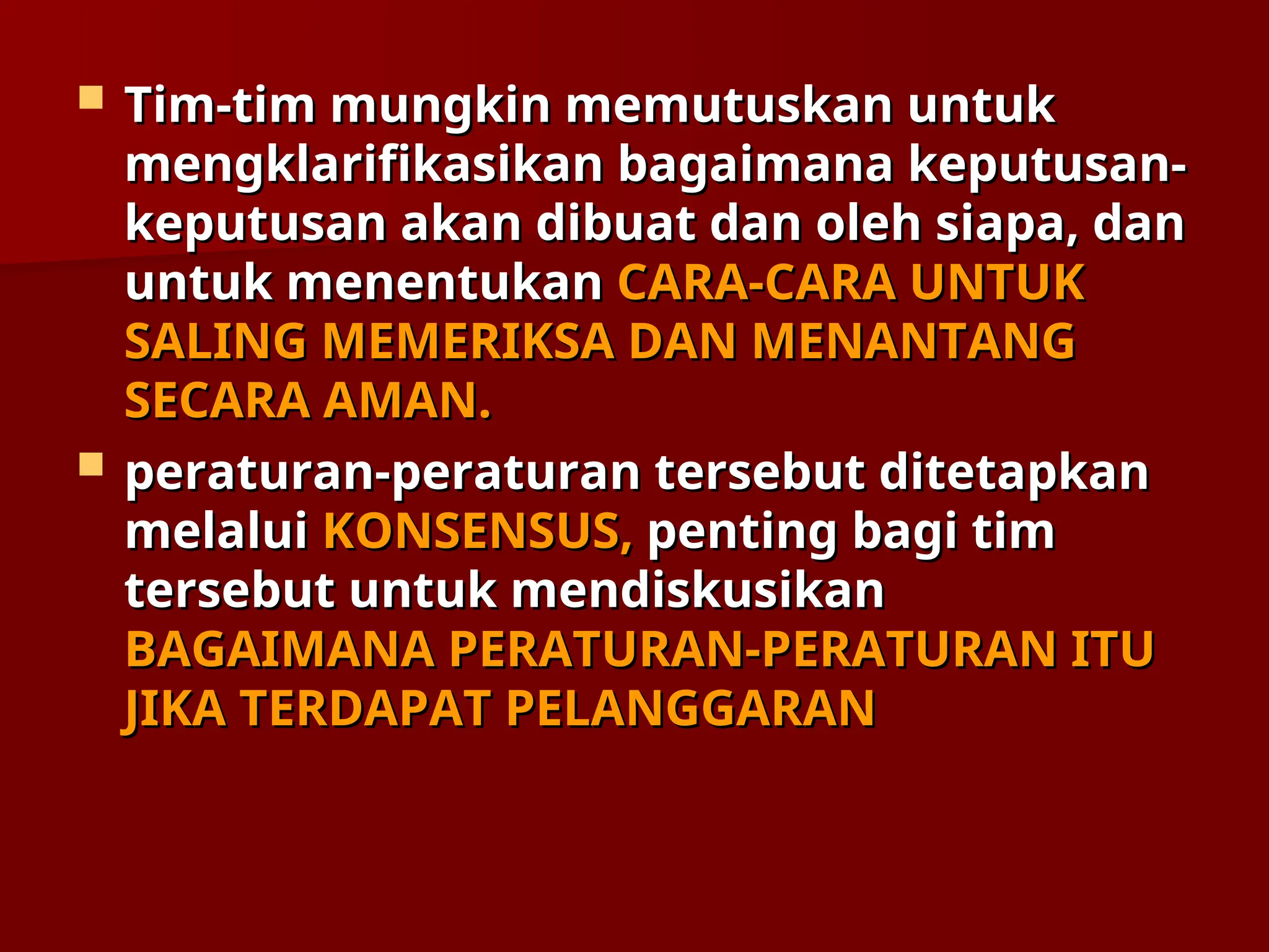  Tim-tim mungkin memutuskan untuk
Tim-tim mungkin memutuskan untuk
mengklarifikasikan bagaimana keputusan-
mengklarifikasikan bagaimana keputusan-
keputusan akan dibuat dan oleh siapa, dan
keputusan akan dibuat dan oleh siapa, dan
untuk menentukan
untuk menentukan CARA-CARA UNTUK
CARA-CARA UNTUK
SALING MEMERIKSA DAN MENANTANG
SALING MEMERIKSA DAN MENANTANG
SECARA AMAN.
SECARA AMAN.
 peraturan-peraturan tersebut ditetapkan
peraturan-peraturan tersebut ditetapkan
melalui
melalui KONSENSUS,
KONSENSUS, penting bagi tim
penting bagi tim
tersebut untuk mendiskusikan
tersebut untuk mendiskusikan
BAGAIMANA PERATURAN-PERATURAN ITU
BAGAIMANA PERATURAN-PERATURAN ITU
JIKA TERDAPAT
JIKA TERDAPAT PELANGGARAN
PELANGGARAN
 
