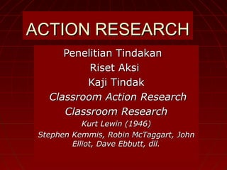 ACTION RESEARCH
      Penelitian Tindakan
           Riset Aksi
          Kaji Tindak
   Classroom Action Research
      Classroom Research
            Kurt Lewin (1946)
 Stephen Kemmis, Robin McTaggart, John
         Elliot, Dave Ebbutt, dll.
 