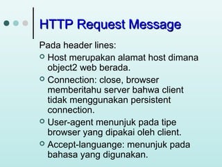 HTTP Request Message
Pada header lines:
 Host merupakan alamat host dimana
object2 web berada.
 Connection: close, browser
memberitahu server bahwa client
tidak menggunakan persistent
connection.
 User-agent menunjuk pada tipe
browser yang dipakai oleh client.
 Accept-languange: menunjuk pada
bahasa yang digunakan.

 