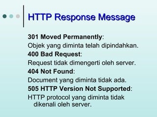 HTTP Response Message
301 Moved Permanently:
Objek yang diminta telah dipindahkan.
400 Bad Request:
Request tidak dimengerti oleh server.
404 Not Found:
Document yang diminta tidak ada.
505 HTTP Version Not Supported:
HTTP protocol yang diminta tidak
dikenali oleh server.

 