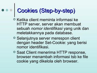 Cookies (Step-by-step)
Ketika client meminta informasi ke
HTTP server, server akan membuat
sebuah nomor identifikasi yang unik dan
meletakkannya pada database.
 Selanjutnya server merespon client
dengan header Set-Cookie: yang berisi
nomor identifikasi.
 Saat Client menerima HTTP response,
browser menambah informasi tsb ke file
cookie yang dikelola oleh browser.


 
