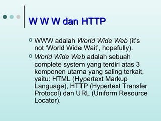 W W W dan HTTP
WWW adalah World Wide Web (it’s
not ‘World Wide Wait’, hopefully).
 World Wide Web adalah sebuah
complete system yang terdiri atas 3
komponen utama yang saling terkait,
yaitu: HTML (Hypertext Markup
Language), HTTP (Hypertext Transfer
Protocol) dan URL (Uniform Resource
Locator).


 