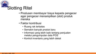 Slotting Ritel
• Produsen membayar biaya kepada pengecer
agar pengecer menampilkan (slot) produk
mereka
• Faktor kontribusi
• Ruang rak terbatas
• Semakin banyak produk baru
• Informasi yang lebih baik tentang penjualan
melalui pengumpulan data POS
• Kontrol inventaris yang lebih dekat
Wiji Safitri, SMB., MM.
 