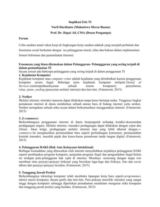 Implikasi Etis TI
Nurli Hardianto (Mahasiswa Mercu Buana)
Prof. Dr. Hapzi Ali, CMA (Dosen Pengampu)
Forum
Coba saudara amati rekan kerja di lingkungan kerja saudara adakah yang menjadi perhatian dan
fenomena sosial berkaitan dengan isu pelanggaran moral, etika dan hukum dalam implementasi
Sistem Informasi dan pemanfaatan Internet.
Fenomena yang biasa ditemukan dalam Pelanggaran- Pelangggaran yang sering terjadi di
dalam pemanfaaatan TI
Secara umum ada beberapa pelanggaran yang sering terjadi di dalam penggunaan TI
1. Kejahatan Komputer
Kejahatan komputer atau computer crime adalah kejahatan yang ditimbulkan karena penggunaan
komputer secara ilegal. Beberapa jenis kejahatan komputer meliputi Denial of
Services (melumpuhkanlayanan sebuah sistem komputer), penyebaran,
virus, spam, carding (pencurian melalui internet) dan lain-lain. (Fatmawati, 2015)
2. Netiket
Melalui internet, interaksi manusia dapat dilakukan tanpa harus bertatap muka. Tingginya tingkat
pemakaian internet di dunia melahirkan sebuah aturan baru di bidang internet yaitu netiket.
Netiket merupakan sebuah etika acuan dalam berkomunikasi menggunakan internet. (Fatmawati,
2015)
3. E-commerce
Berkembangnya penggunaan internet di dunia berpengaruh terhadap kondisi ekonomidan
perdagangan negara. Melalui internet, transaksi perdagangan dapat dilakukan dengan cepat dan
efisien. Akan tetapi, perdagangan melalui internet atau yang lebih dikenal dengan e-
commerce ini menghasilkan permasalahan baru seperti perlindungan konsumen, permasalahan
kontrak transaksi, masalah pajak dan kasus-kasus pemalsuan tanda tangan digital. (Fatmawati,
2015)
4. Pelanggaran HAKI (Hak Atas Kekayaan Intelektual)
Berbagai kemudahan yang ditawarkan oleh internet menyebabkan terjadinya pelanggaran HAKI
seperti pembajakan program komputer, penjualan program ilegal dan pengunduhan ilegal.Selain
itu terdapat pula pelanggaran hak cipta di internet. Misalnya: seseorang dengan tanpa izin
membuat situs penyayi-penyayi terkenal yang berisikan lagu-lagu dan liriknya, foto dan cover
album dari penyayi-penyayi tersebut. (Fatmawati, 2015)
5. Tanggung Jawab Profesi
Berkembangnya teknologi komputer telah membuka lapangan kerja baru seperti programmer,
teknisi mesin komputer, desain grafis dan lain-lain. Para pekerja memiliki interaksi yang sangat
tinggi dengan komputer sehingga diperlukan pemahaman mendalam mengenai etika komputer
dan tanggung jawab profesi yang berlaku. (Fatmawati, 2015)
 