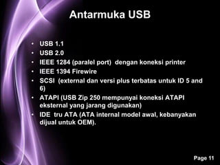 Antarmuka USB

• USB 1.1
• USB 2.0
• IEEE 1284 (paralel port) dengan koneksi printer
• IEEE 1394 Firewire
• SCSI (external dan versi plus terbatas untuk ID 5 and
  6)
• ATAPI (USB Zip 250 mempunyai koneksi ATAPI
  eksternal yang jarang digunakan)
• IDE tru ATA (ATA internal model awal, kebanyakan
  dijual untuk OEM).




                                                    Page 11
 