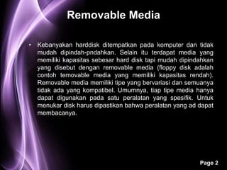 Removable Media

• Kebanyakan harddisk ditempatkan pada komputer dan tidak
  mudah dipindah-pndahkan. Selain itu terdapat media yang
  memiliki kapasitas sebesar hard disk tapi mudah dipindahkan
  yang disebut dengan removable media (floppy disk adalah
  contoh temovable media yang memiliki kapasitas rendah).
  Removable media memiliki tipe yang bervariasi dan semuanya
  tidak ada yang kompatibel. Umumnya, tiap tipe media hanya
  dapat digunakan pada satu peralatan yang spesifik. Untuk
  menukar disk harus dipastikan bahwa peralatan yang ad dapat
  membacanya.




                                                        Page 2
 