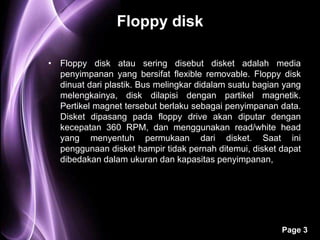 Floppy disk

• Floppy disk atau sering disebut disket adalah media
  penyimpanan yang bersifat flexible removable. Floppy disk
  dinuat dari plastik. Bus melingkar didalam suatu bagian yang
  melengkainya, disk dilapisi dengan partikel magnetik.
  Pertikel magnet tersebut berlaku sebagai penyimpanan data.
  Disket dipasang pada floppy drive akan diputar dengan
  kecepatan 360 RPM, dan menggunakan read/white head
  yang menyentuh permukaan dari disket. Saat ini
  penggunaan disket hampir tidak pernah ditemui, disket dapat
  dibedakan dalam ukuran dan kapasitas penyimpanan,




                                                         Page 3
 