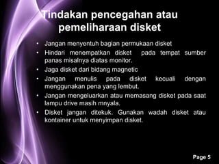Tindakan pencegahan atau
    pemeliharaan disket
• Jangan menyentuh bagian permukaan disket
• Hindari menempatkan disket       pada tempat sumber
  panas misalnya diatas monitor.
• Jaga disket dari bidang magnetic
• Jangan menulis pada disket kecuali dengan
  menggunakan pena yang lembut.
• Jangan mengeluarkan atau memasang disket pada saat
  lampu drive masih mnyala.
• Disket jangan ditekuk. Gunakan wadah disket atau
  kontainer untuk menyimpan disket.




                                                Page 5
 