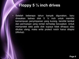 Floppy 5 ¼ inch drives

• Setelah beberapa tahun banyak digunakan, baru
  dirasakan bahwa disk 5 ¼ inch untuk memiliki
  kemampuan penyimpanan yang kurang, bersifat lambat
  dan permukaan yang rentan terhadap kerusakan. Untuk
  memprotek data pada disk supaya tidak dihapus atau
  ditulias ulang, maka write protect notch harus dilapisi
  (ditutup).




                                                    Page 6
 