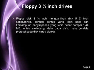 Floppy 3 ½ inch drives

• Floppy disk 3 ½ inch menggantikan disk 5 ¼ inch
  sebelumnya, dengan bentuk yang lebih kecil dan
  kemampuan penyimpanan yang lebih besar sampai 1.44
  MB; untuk melindungi data pada disk, maka jendela
  proteksi pada disk harus dibuka.




                                                Page 7
 