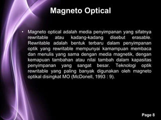 Magneto Optical

• Magneto optical adalah media penyimpanan yang sifatnya
  rewritable atau kadang-kadang disebut erasable.
  Rewritable adalah bentuk terbaru dalam penyimpanan
  optik yang rewritable mempunyai kamampuan membaca
  dan menulis yang sama dengan media magnetik, dengan
  kemapuan tambahan atau nilai tambah dalam kapasitas
  penyimpanan yang sangat besar. Teknologi optik
  rewritable yang paling banyak digunakan oleh magneto
  optikal disingkat MO (McDonell, 1993 : 9).




                                                   Page 8
 