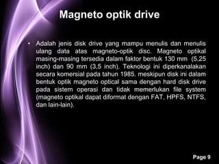 Magneto optik drive

• Adalah jenis disk drive yang mampu menulis dan menulis
  ulang data atas magneto-optik disc. Magneto optikal
  masing-masing tersedia dalam faktor bentuk 130 mm (5,25
  inch) dan 90 mm (3,5 inch). Teknologi ini diperkanalakan
  secara komersial pada tahun 1985. meskipun disk ini dalam
  bentuk optik magneto optical sama dengan hard disk drive
  pada sistem operasi dan tidak memerlukan file system
  (magneto optikal dapat diformat dengan FAT, HPFS, NTFS,
  dan lain-lain).




                                                      Page 9
 