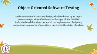 Object Oriented Software Testing
Unlike conventional test-case design, which is driven by an input-
process-output view of software or the algorithmic detail of
individual modules, object-oriented testing focuses on designing
appropriate sequences of operations to exercise the states of a class.
 