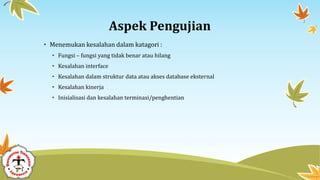 Aspek Pengujian
• Menemukan kesalahan dalam katagori :
• Fungsi – fungsi yang tidak benar atau hilang
• Kesalahan interface
• Kesalahan dalam struktur data atau akses database eksternal
• Kesalahan kinerja
• Inisialisasi dan kesalahan terminasi/penghentian
 